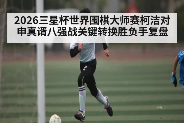2026三星杯世界围棋大师赛柯洁对申真谞八强战关键转换胜负手复盘