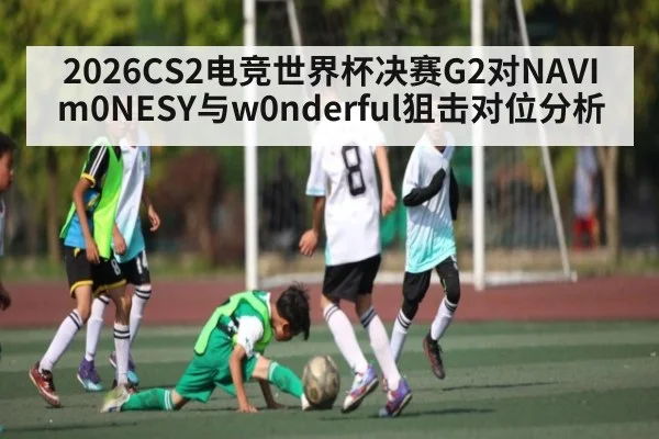 2026CS2电竞世界杯决赛G2对NAVI m0NESY与w0nderful狙击对位分析