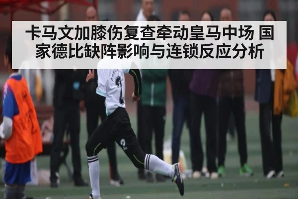 卡马文加膝伤复查牵动皇马中场 国家德比缺阵影响与连锁反应分析