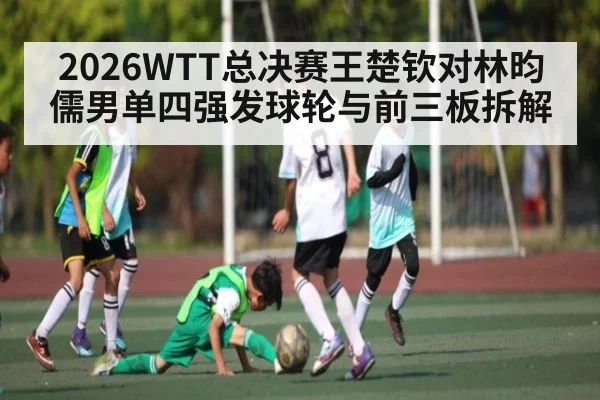 2026WTT总决赛王楚钦对林昀儒男单四强发球轮与前三板拆解